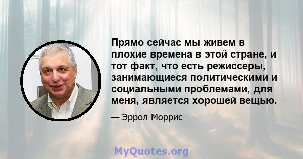 Прямо сейчас мы живем в плохие времена в этой стране, и тот факт, что есть режиссеры, занимающиеся политическими и социальными проблемами, для меня, является хорошей вещью.