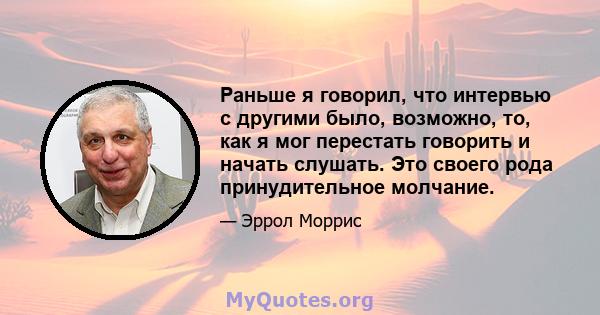 Раньше я говорил, что интервью с другими было, возможно, то, как я мог перестать говорить и начать слушать. Это своего рода принудительное молчание.