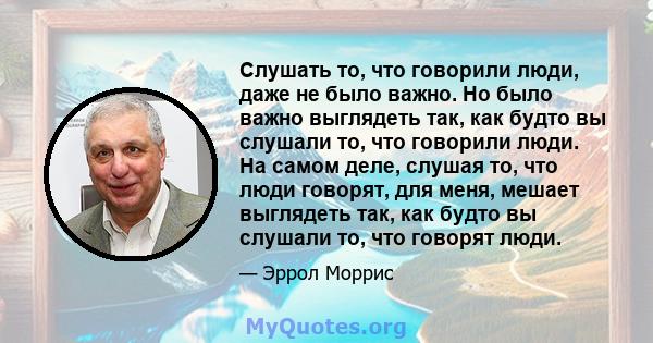 Слушать то, что говорили люди, даже не было важно. Но было важно выглядеть так, как будто вы слушали то, что говорили люди. На самом деле, слушая то, что люди говорят, для меня, мешает выглядеть так, как будто вы