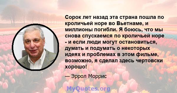 Сорок лет назад эта страна пошла по кроличьей норе во Вьетнаме, и миллионы погибли. Я боюсь, что мы снова спускаемся по кроличьей норе - и если люди могут остановиться, думать и подумать о некоторых идеях и проблемах в