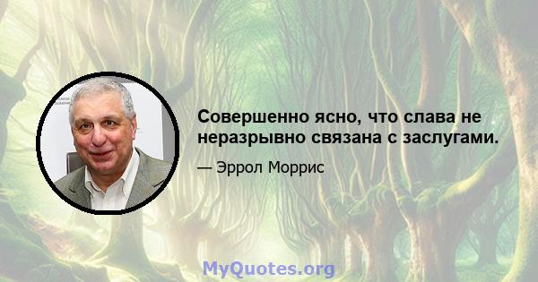 Совершенно ясно, что слава не неразрывно связана с заслугами.