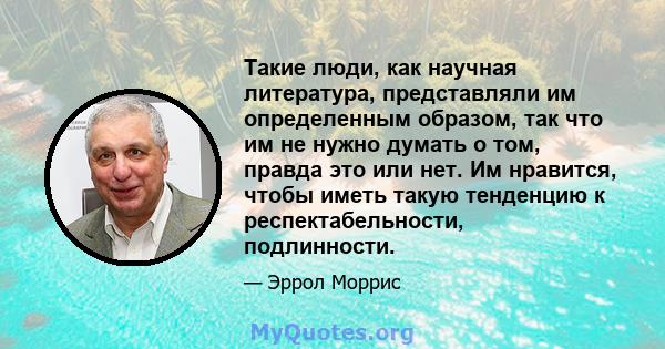 Такие люди, как научная литература, представляли им определенным образом, так что им не нужно думать о том, правда это или нет. Им нравится, чтобы иметь такую ​​тенденцию к респектабельности, подлинности.