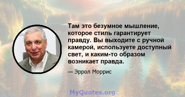 Там это безумное мышление, которое стиль гарантирует правду. Вы выходите с ручной камерой, используете доступный свет, и каким-то образом возникает правда.