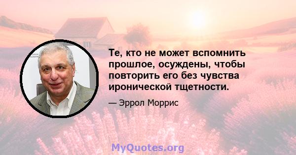 Те, кто не может вспомнить прошлое, осуждены, чтобы повторить его без чувства иронической тщетности.