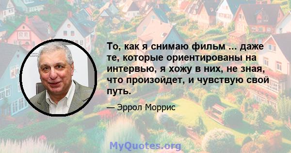 То, как я снимаю фильм ... даже те, которые ориентированы на интервью, я хожу в них, не зная, что произойдет, и чувствую свой путь.