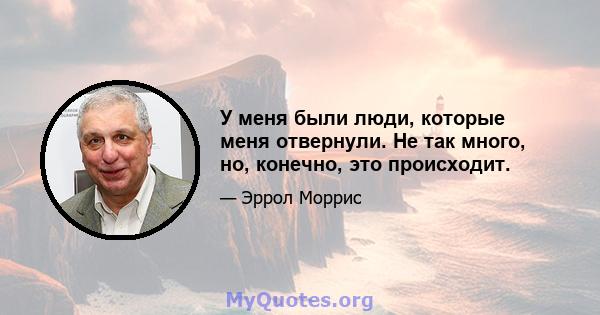 У меня были люди, которые меня отвернули. Не так много, но, конечно, это происходит.