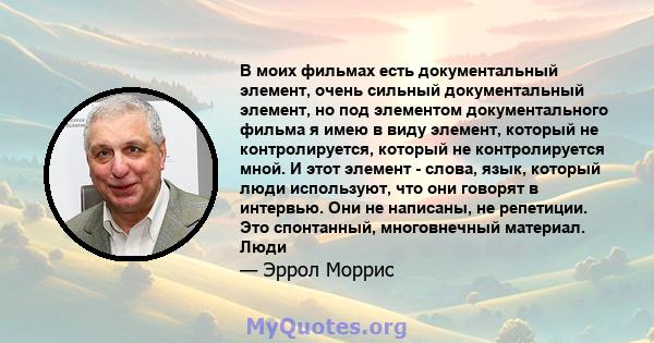 В моих фильмах есть документальный элемент, очень сильный документальный элемент, но под элементом документального фильма я имею в виду элемент, который не контролируется, который не контролируется мной. И этот элемент