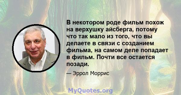 В некотором роде фильм похож на верхушку айсберга, потому что так мало из того, что вы делаете в связи с созданием фильма, на самом деле попадает в фильм. Почти все остается позади.