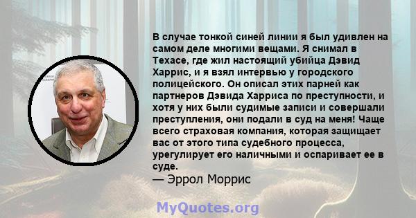 В случае тонкой синей линии я был удивлен на самом деле многими вещами. Я снимал в Техасе, где жил настоящий убийца Дэвид Харрис, и я взял интервью у городского полицейского. Он описал этих парней как партнеров Дэвида