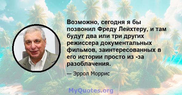 Возможно, сегодня я бы позвонил Фреду Лейхтеру, и там будут два или три других режиссера документальных фильмов, заинтересованных в его истории просто из -за разоблачения.