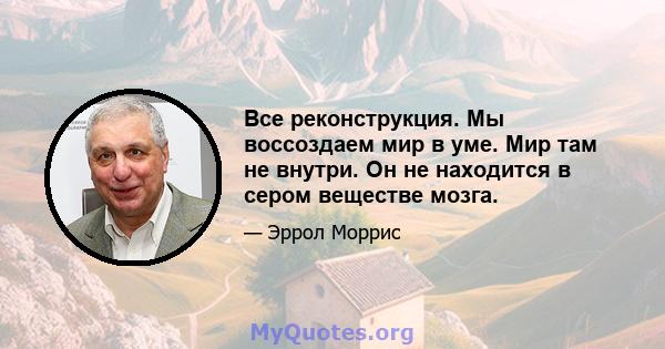 Все реконструкция. Мы воссоздаем мир в уме. Мир там не внутри. Он не находится в сером веществе мозга.