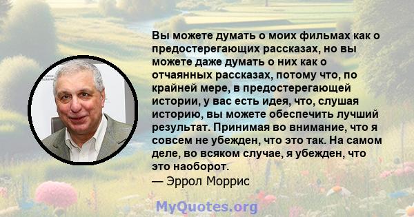 Вы можете думать о моих фильмах как о предостерегающих рассказах, но вы можете даже думать о них как о отчаянных рассказах, потому что, по крайней мере, в предостерегающей истории, у вас есть идея, что, слушая историю,