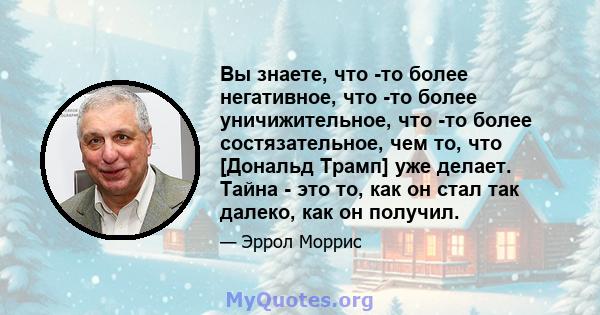 Вы знаете, что -то более негативное, что -то более уничижительное, что -то более состязательное, чем то, что [Дональд Трамп] уже делает. Тайна - это то, как он стал так далеко, как он получил.