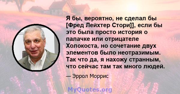 Я бы, вероятно, не сделал бы [Фред Лейхтер Стори]], если бы это была просто история о палачке или отрицателе Холокоста, но сочетание двух элементов было неотразимым. Так что да, я нахожу странным, что сейчас там так