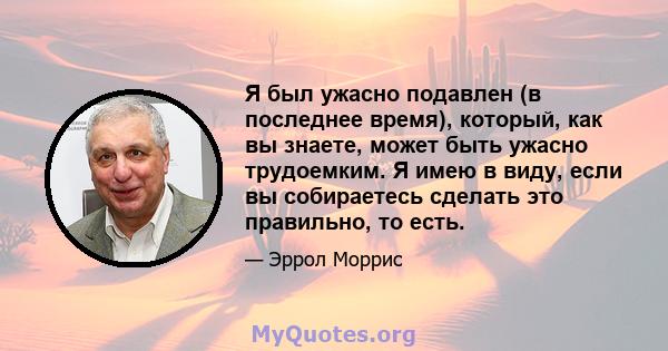 Я был ужасно подавлен (в последнее время), который, как вы знаете, может быть ужасно трудоемким. Я имею в виду, если вы собираетесь сделать это правильно, то есть.