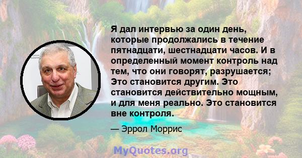 Я дал интервью за один день, которые продолжались в течение пятнадцати, шестнадцати часов. И в определенный момент контроль над тем, что они говорят, разрушается; Это становится другим. Это становится действительно