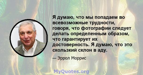 Я думаю, что мы попадаем во всевозможные трудности, говоря, что фотографии следует делать определенным образом, что гарантирует их достоверность. Я думаю, что это скользкий склон в аду.