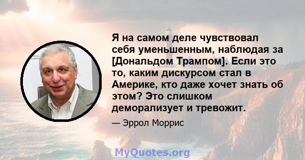 Я на самом деле чувствовал себя уменьшенным, наблюдая за [Дональдом Трампом]. Если это то, каким дискурсом стал в Америке, кто даже хочет знать об этом? Это слишком деморализует и тревожит.