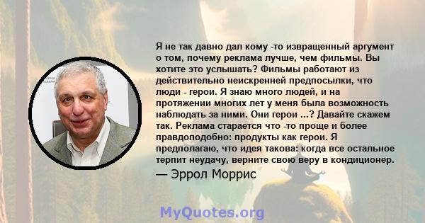 Я не так давно дал кому -то извращенный аргумент о том, почему реклама лучше, чем фильмы. Вы хотите это услышать? Фильмы работают из действительно неискренней предпосылки, что люди - герои. Я знаю много людей, и на