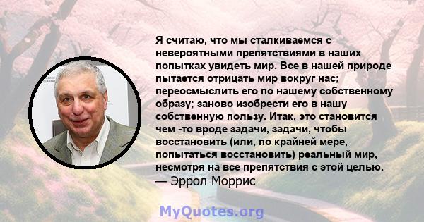 Я считаю, что мы сталкиваемся с невероятными препятствиями в наших попытках увидеть мир. Все в нашей природе пытается отрицать мир вокруг нас; переосмыслить его по нашему собственному образу; заново изобрести его в нашу 