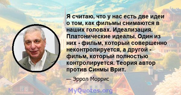 Я считаю, что у нас есть две идеи о том, как фильмы снимаются в наших головах. Идеализация. Платонические идеалы. Один из них - фильм, который совершенно неконтролируется, а другой - фильм, который полностью