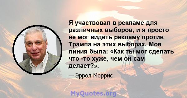 Я участвовал в рекламе для различных выборов, и я просто не мог видеть рекламу против Трампа на этих выборах. Моя линия была: «Как ты мог сделать что -то хуже, чем он сам делает?».