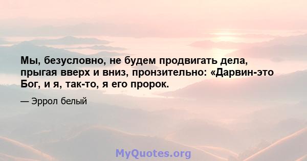 Мы, безусловно, не будем продвигать дела, прыгая вверх и вниз, пронзительно: «Дарвин-это Бог, и я, так-то, я его пророк.