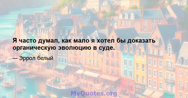 Я часто думал, как мало я хотел бы доказать органическую эволюцию в суде.