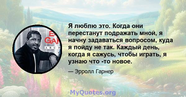 Я люблю это. Когда они перестанут подражать мной, я начну задаваться вопросом, куда я пойду не так. Каждый день, когда я сажусь, чтобы играть, я узнаю что -то новое.