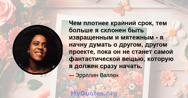 Чем плотнее крайний срок, тем больше я склонен быть извращенным и мятежным - я начну думать о другом, другом проекте, пока он не станет самой фантастической вещью, которую я должен сразу начать.