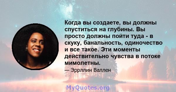 Когда вы создаете, вы должны спуститься на глубины. Вы просто должны пойти туда - в скуку, банальность, одиночество и все такое. Эти моменты действительно чувства в потоке мимолетны.