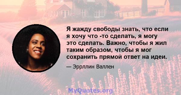 Я жажду свободы знать, что если я хочу что -то сделать, я могу это сделать. Важно, чтобы я жил таким образом, чтобы я мог сохранить прямой ответ на идеи.