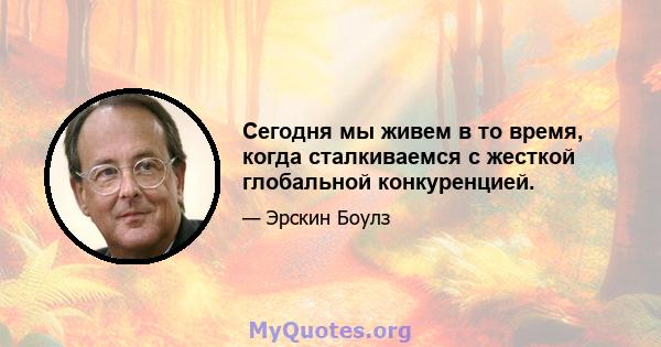 Сегодня мы живем в то время, когда сталкиваемся с жесткой глобальной конкуренцией.