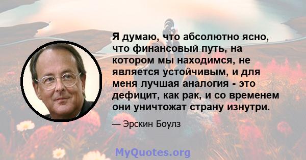 Я думаю, что абсолютно ясно, что финансовый путь, на котором мы находимся, не является устойчивым, и для меня лучшая аналогия - это дефицит, как рак, и со временем они уничтожат страну изнутри.