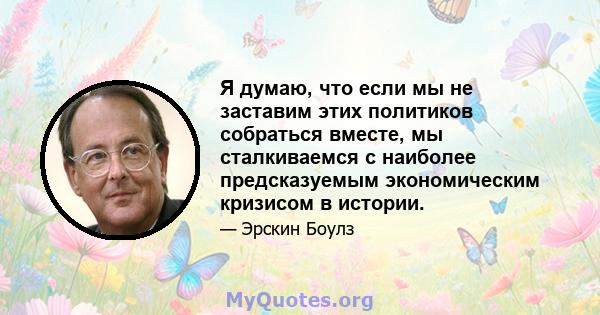 Я думаю, что если мы не заставим этих политиков собраться вместе, мы сталкиваемся с наиболее предсказуемым экономическим кризисом в истории.