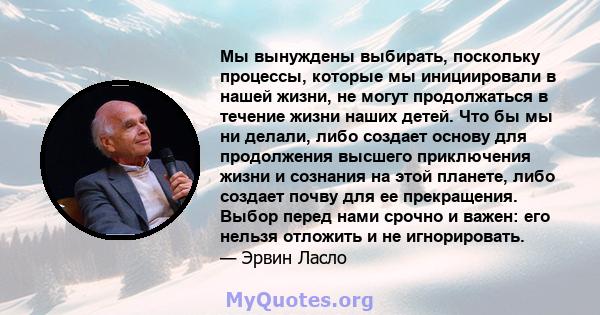 Мы вынуждены выбирать, поскольку процессы, которые мы инициировали в нашей жизни, не могут продолжаться в течение жизни наших детей. Что бы мы ни делали, либо создает основу для продолжения высшего приключения жизни и