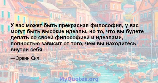 У вас может быть прекрасная философия, у вас могут быть высокие идеалы, но то, что вы будете делать со своей философией и идеалами, полностью зависит от того, чем вы находитесь внутри себя