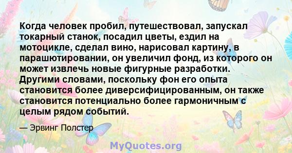 Когда человек пробил, путешествовал, запускал токарный станок, посадил цветы, ездил на мотоцикле, сделал вино, нарисовал картину, в парашютировании, он увеличил фонд, из которого он может извлечь новые фигурные