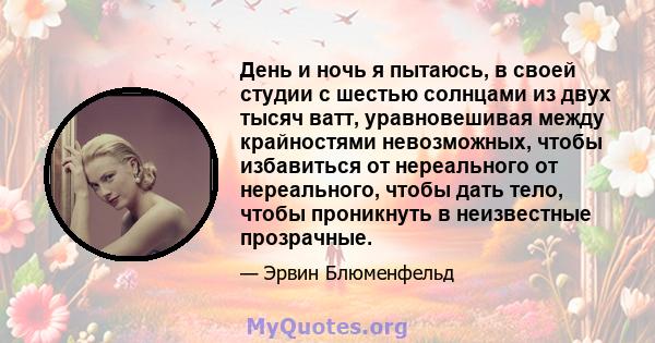 День и ночь я пытаюсь, в своей студии с шестью солнцами из двух тысяч ватт, уравновешивая между крайностями невозможных, чтобы избавиться от нереального от нереального, чтобы дать тело, чтобы проникнуть в неизвестные