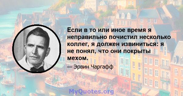 Если в то или иное время я неправильно почистил несколько коллег, я должен извиниться: я не понял, что они покрыты мехом.