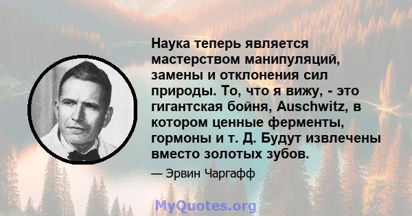 Наука теперь является мастерством манипуляций, замены и отклонения сил природы. То, что я вижу, - это гигантская бойня, Auschwitz, в котором ценные ферменты, гормоны и т. Д. Будут извлечены вместо золотых зубов.