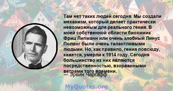 Там нет таких людей сегодня. Мы создали механизм, который делает практически невозможным для реального гения. В моей собственной области биохимик Фриц Липманн или очень злобный Линус Полинг были очень талантливыми