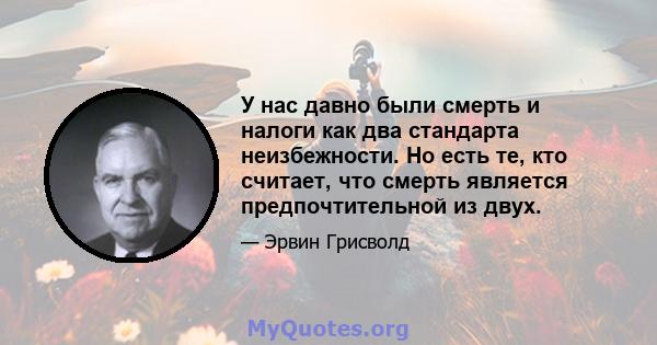 У нас давно были смерть и налоги как два стандарта неизбежности. Но есть те, кто считает, что смерть является предпочтительной из двух.