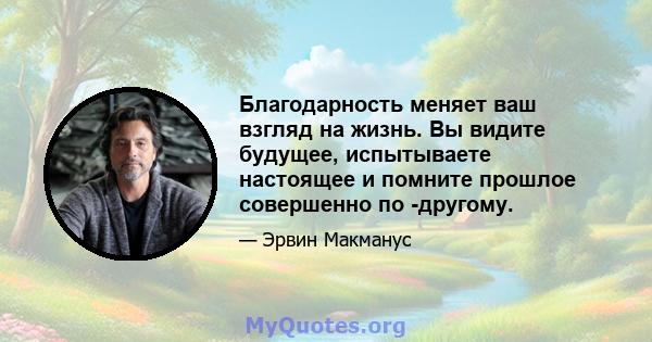 Благодарность меняет ваш взгляд на жизнь. Вы видите будущее, испытываете настоящее и помните прошлое совершенно по -другому.