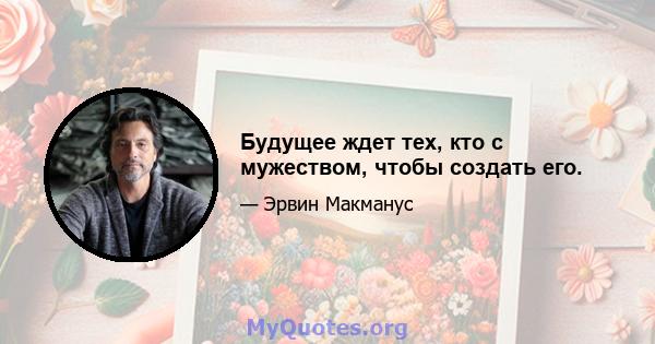 Будущее ждет тех, кто с мужеством, чтобы создать его.