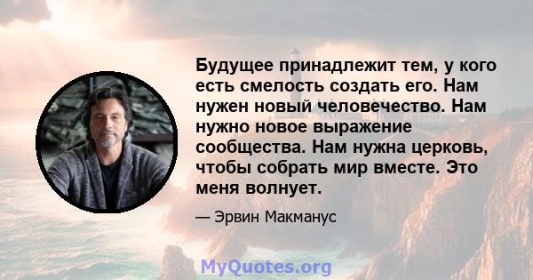 Будущее принадлежит тем, у кого есть смелость создать его. Нам нужен новый человечество. Нам нужно новое выражение сообщества. Нам нужна церковь, чтобы собрать мир вместе. Это меня волнует.