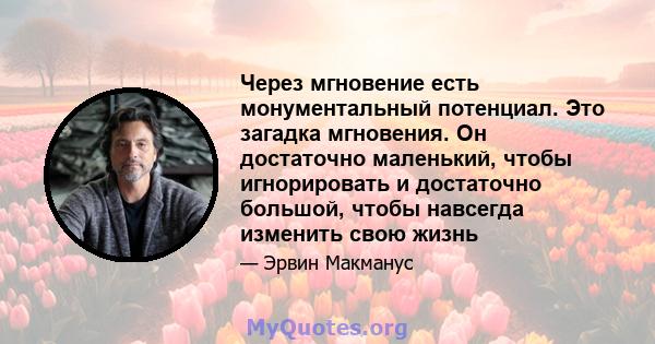 Через мгновение есть монументальный потенциал. Это загадка мгновения. Он достаточно маленький, чтобы игнорировать и достаточно большой, чтобы навсегда изменить свою жизнь