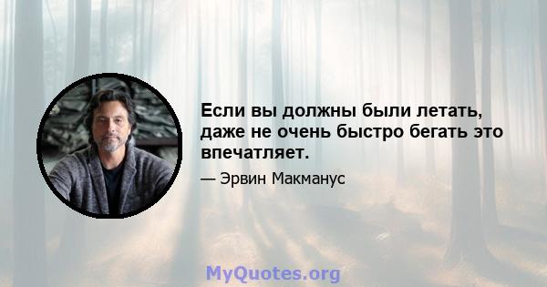 Если вы должны были летать, даже не очень быстро бегать это впечатляет.