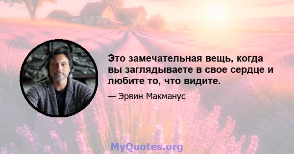 Это замечательная вещь, когда вы заглядываете в свое сердце и любите то, что видите.