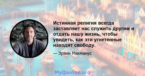 Истинная религия всегда заставляет нас служить другим и отдать нашу жизнь, чтобы увидеть, как эти угнетенные находят свободу.